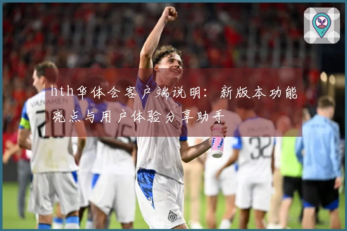 hth华体会客户端说明：新版本功能亮点与用户体验分享助手